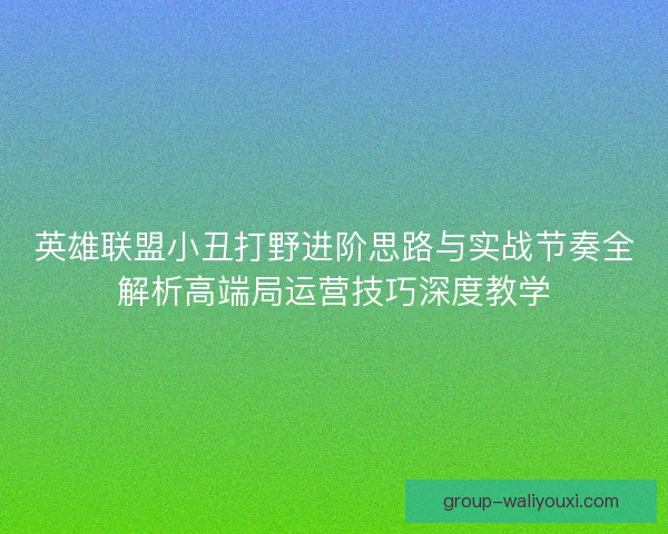 英雄联盟小丑打野进阶思路与实战节奏全解析高端局运营技巧深度教学