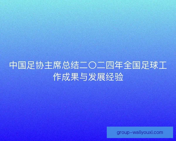 中国足协主席总结二〇二四年全国足球工作成果与发展经验 中国足协主席总结二〇二四年全国足球工作成果与发展经验