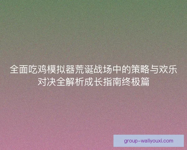 全面吃鸡模拟器荒诞战场中的策略与欢乐对决全解析成长指南终极篇