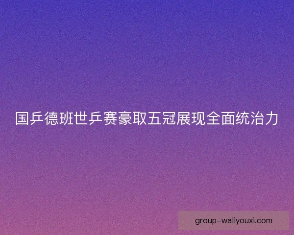 国乒德班世乒赛豪取五冠展现全面统治力