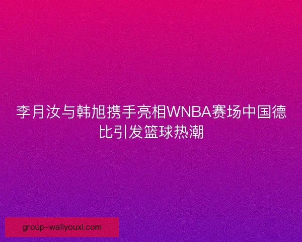 李月汝与韩旭携手亮相WNBA赛场中国德比引发篮球热潮
