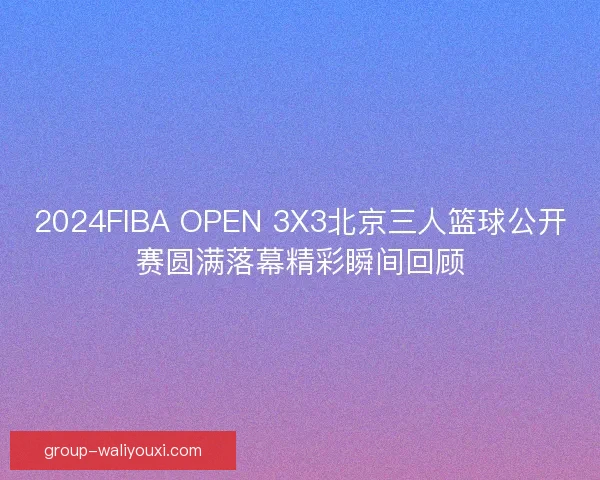 2024FIBA OPEN 3X3北京三人篮球公开赛圆满落幕精彩瞬间回顾