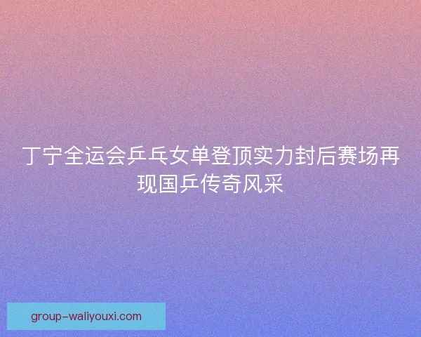 丁宁全运会乒乓女单登顶实力封后赛场再现国乒传奇风采 丁宁全运会乒乓女单登顶实力封后赛场再现国乒传奇风采