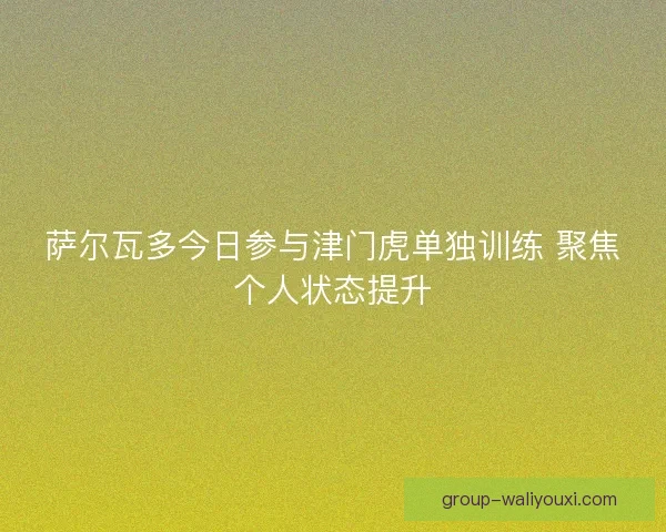 萨尔瓦多今日参与津门虎单独训练 聚焦个人状态提升
