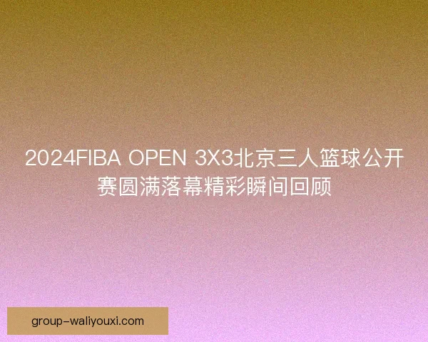 2024FIBA OPEN 3X3北京三人篮球公开赛圆满落幕精彩瞬间回顾