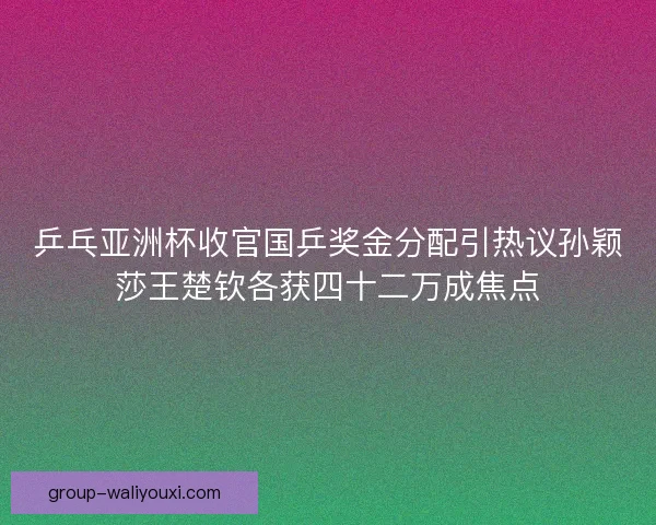 乒乓亚洲杯收官国乒奖金分配引热议孙颖莎王楚钦各获四十二万成焦点