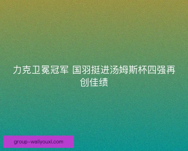 力克卫冕冠军 国羽挺进汤姆斯杯四强再创佳绩