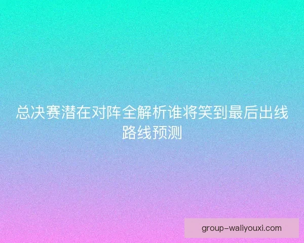 总决赛潜在对阵全解析谁将笑到最后出线路线预测 总决赛潜在对阵全解析谁将笑到最后出线路线预测