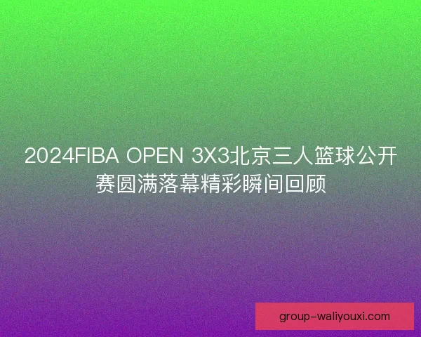 2024FIBA OPEN 3X3北京三人篮球公开赛圆满落幕精彩瞬间回顾