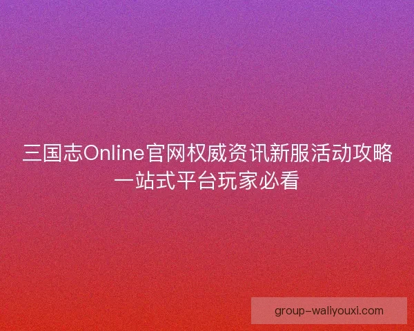 三国志Online官网权威资讯新服活动攻略一站式平台玩家必看