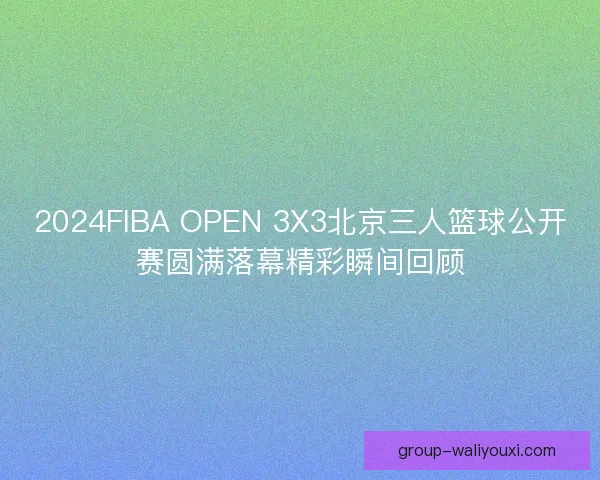 2024FIBA OPEN 3X3北京三人篮球公开赛圆满落幕精彩瞬间回顾 2024FIBA OPEN 3X3北京三人篮球公开赛圆满落幕精彩瞬间回顾