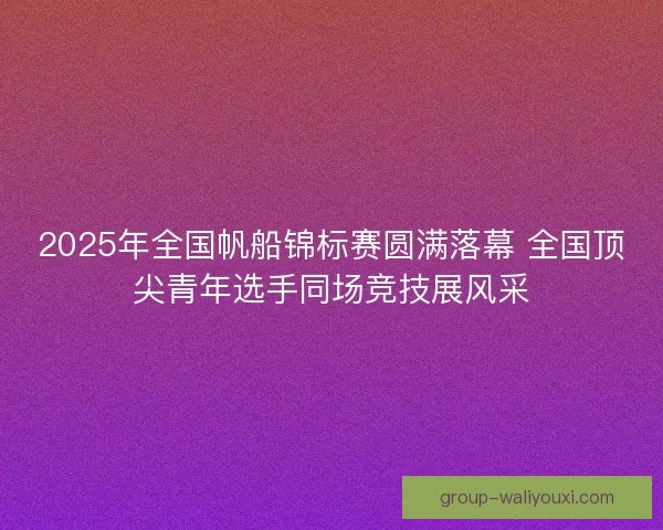 2025年全国帆船锦标赛圆满落幕 全国顶尖青年选手同场竞技展风采 2025年全国帆船锦标赛圆满落幕 全国顶尖青年选手同场竞技展风采