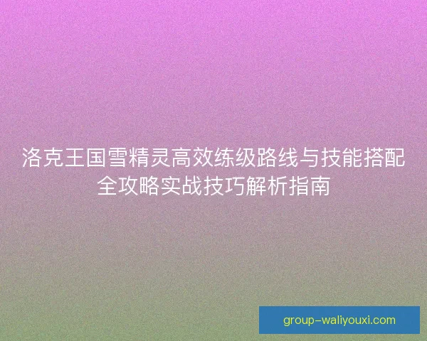 洛克王国雪精灵高效练级路线与技能搭配全攻略实战技巧解析指南