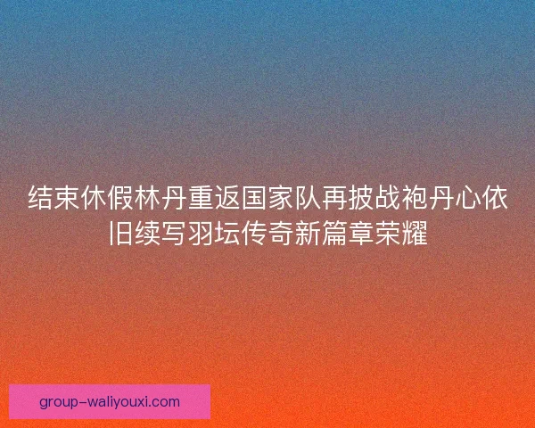 结束休假林丹重返国家队再披战袍丹心依旧续写羽坛传奇新篇章荣耀